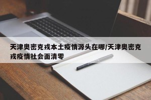 天津奥密克戎本土疫情源头在哪/天津奥密克戎疫情社会面清零