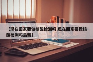 【现在回家要做核酸检测吗,现在回家要做核酸检测吗最新】