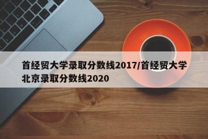 首经贸大学录取分数线2017/首经贸大学北京录取分数线2020