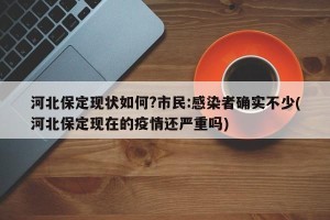 河北保定现状如何?市民:感染者确实不少(河北保定现在的疫情还严重吗)