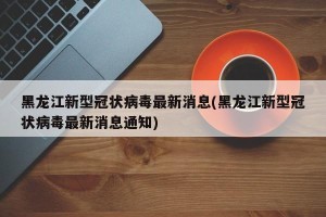 黑龙江新型冠状病毒最新消息(黑龙江新型冠状病毒最新消息通知)