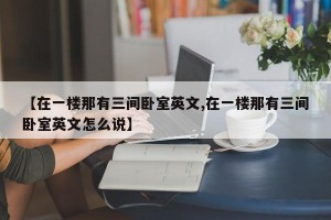【在一楼那有三间卧室英文,在一楼那有三间卧室英文怎么说】
