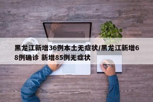 黑龙江新增36例本土无症状/黑龙江新增68例确诊 新增85例无症状