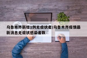 乌鲁木齐新增1例无症状者/乌鲁木齐疫情最新消息无症状感染者数