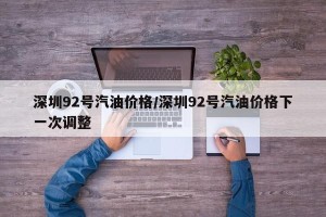 深圳92号汽油价格/深圳92号汽油价格下一次调整