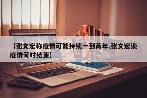 【张文宏称疫情可能持续一到两年,张文宏谈疫情何时结束】
