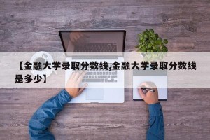 【金融大学录取分数线,金融大学录取分数线是多少】