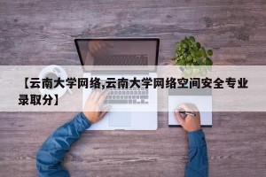 【云南大学网络,云南大学网络空间安全专业录取分】