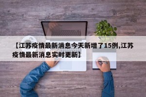 【江苏疫情最新消息今天新增了15例,江苏疫情最新消息实时更新】