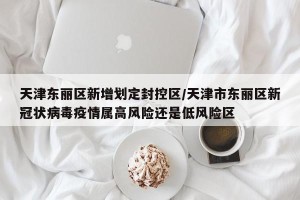 天津东丽区新增划定封控区/天津市东丽区新冠状病毒疫情属高风险还是低风险区
