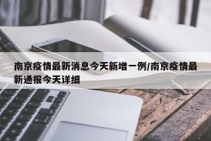 南京疫情最新消息今天新增一例/南京疫情最新通报今天详细