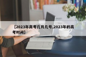【2023年高考几月几号,2023年的高考时间】