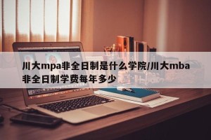 川大mpa非全日制是什么学院/川大mba非全日制学费每年多少