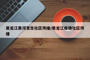 黑龙江黑河发生社区传播/黑龙江疫情社区传播