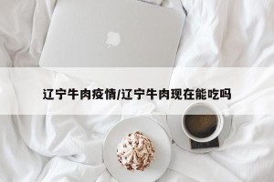 辽宁牛肉疫情/辽宁牛肉现在能吃吗