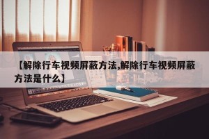 【解除行车视频屏蔽方法,解除行车视频屏蔽方法是什么】