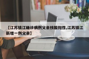【江苏镇江确诊病例父亲核酸阳性,江苏镇江新增一例父亲】