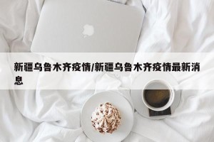 新疆乌鲁木齐疫情/新疆乌鲁木齐疫情最新消息