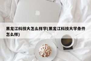 黑龙江科技大怎么样学(黑龙江科技大学条件怎么样)