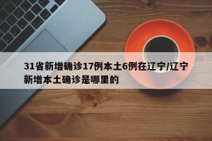 31省新增确诊17例本土6例在辽宁/辽宁新增本土确诊是哪里的