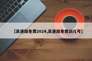 【高速路免费2024,高速路免费到几号】