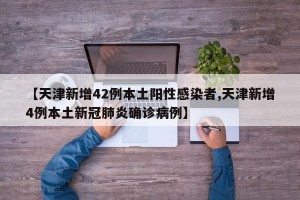 【天津新增42例本土阳性感染者,天津新增4例本土新冠肺炎确诊病例】
