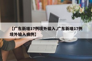 【广东新增17例境外输入,广东新增17例境外输入病例】
