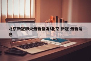北京新冠肺炎最新情况/北京 新冠 最新消息