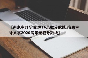 【南京审计学院2016录取分数线,南京审计大学2020高考录取分数线】