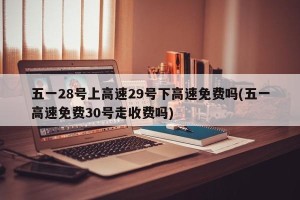 五一28号上高速29号下高速免费吗(五一高速免费30号走收费吗)