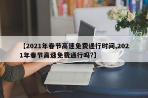 【2021年春节高速免费通行时间,2021年春节高速免费通行吗?】
