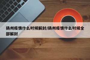 扬州疫情什么时候解封/扬州疫情什么时候全部解封