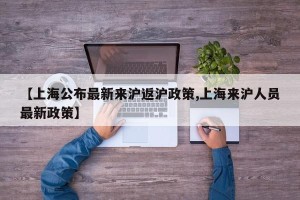 【上海公布最新来沪返沪政策,上海来沪人员最新政策】
