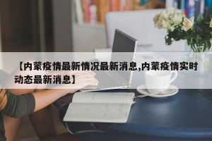 【内蒙疫情最新情况最新消息,内蒙疫情实时动态最新消息】