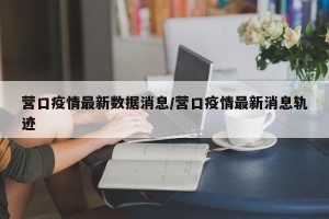 营口疫情最新数据消息/营口疫情最新消息轨迹