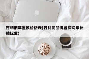 吉利旧车置换价格表(吉利同品牌置换购车补贴标准)
