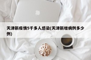 天津新疫情5千多人感染(天津新增病例多少例)