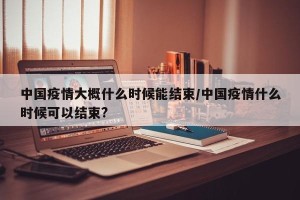 中国疫情大概什么时候能结束/中国疫情什么时候可以结束?