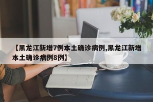【黑龙江新增7例本土确诊病例,黑龙江新增本土确诊病例8例】