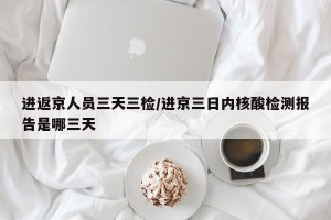 进返京人员三天三检/进京三日内核酸检测报告是哪三天
