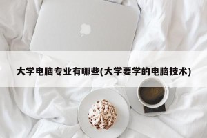 大学电脑专业有哪些(大学要学的电脑技术)