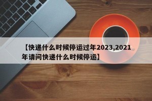 【快递什么时候停运过年2023,2021年请问快递什么时候停运】
