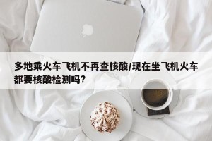 多地乘火车飞机不再查核酸/现在坐飞机火车都要核酸检测吗?
