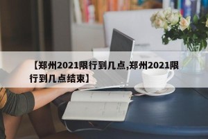 【郑州2021限行到几点,郑州2021限行到几点结束】
