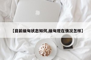 【目前缅甸状态如何,缅甸现在情况怎样】