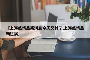 【上海疫情最新消息今天又封了,上海疫情最新进展】