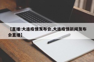 【直播:大连疫情发布会,大连疫情新闻发布会直播】