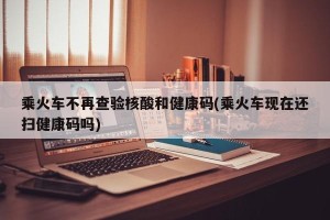 乘火车不再查验核酸和健康码(乘火车现在还扫健康码吗)