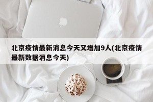 北京疫情最新消息今天又增加9人(北京疫情最新数据消息今天)