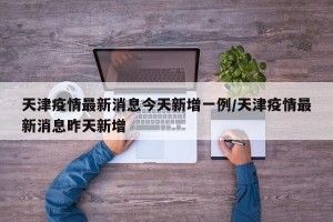 天津疫情最新消息今天新增一例/天津疫情最新消息昨天新增